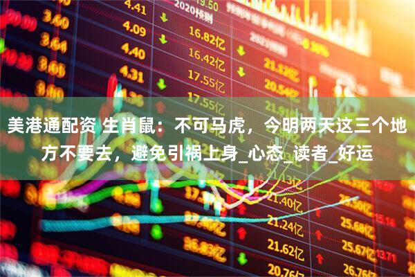 美港通配资 生肖鼠：不可马虎，今明两天这三个地方不要去，避免引祸上身_心态_读者_好运