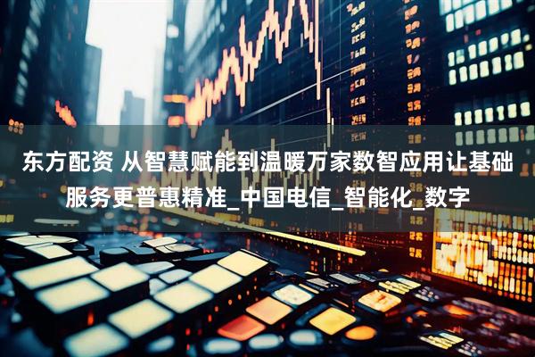 东方配资 从智慧赋能到温暖万家　数智应用让基础服务更普惠精准_中国电信_智能化_数字