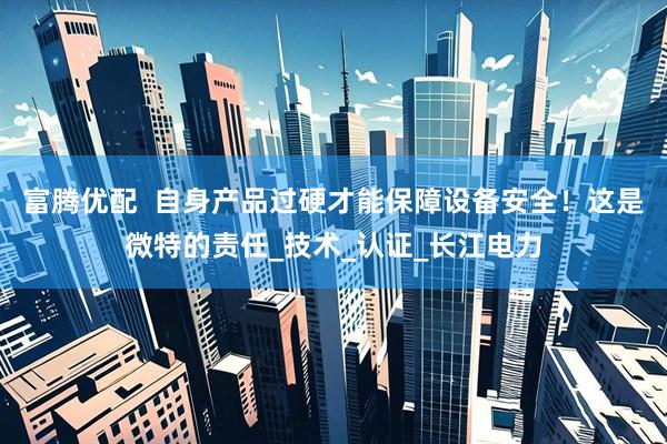 富腾优配  自身产品过硬才能保障设备安全！这是微特的责任_技术_认证_长江电力
