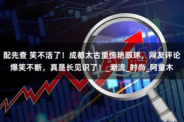 配先查 笑不活了！成都太古里惊艳眼球，网友评论爆笑不断，真是长见识了！_潮流_时尚_阿童木