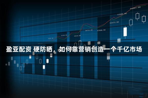 盈亚配资 硬防晒，如何靠营销创造一个千亿市场