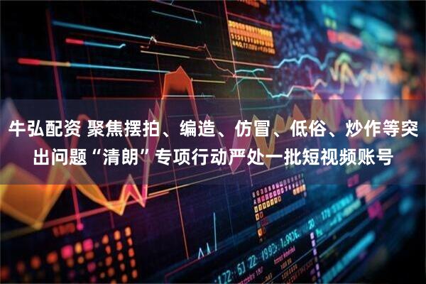 牛弘配资 聚焦摆拍、编造、仿冒、低俗、炒作等突出问题　“清朗”专项行动严处一批短视频账号
