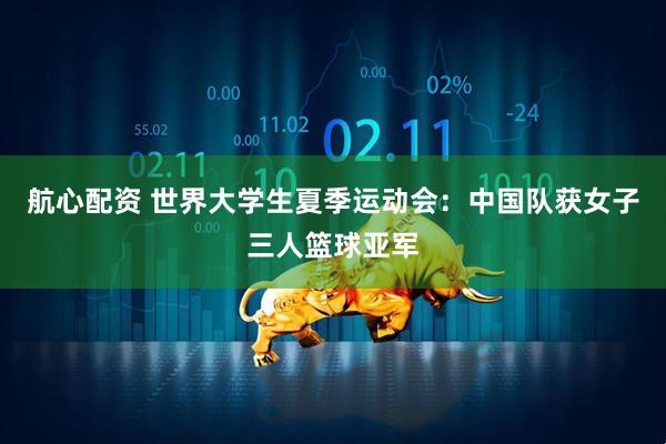 航心配资 世界大学生夏季运动会：中国队获女子三人篮球亚军