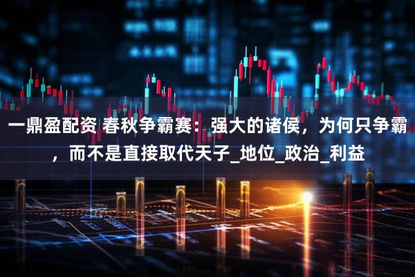 一鼎盈配资 春秋争霸赛：强大的诸侯，为何只争霸，而不是直接取代天子_地位_政治_利益