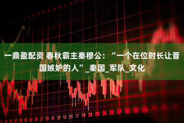 一鼎盈配资 春秋霸主秦穆公：“一个在位时长让晋国嫉妒的人”_秦国_军队_文化