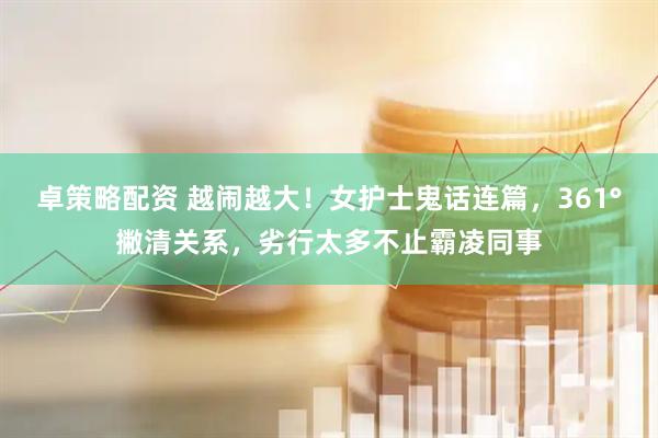 卓策略配资 越闹越大！女护士鬼话连篇，361°撇清关系，劣行太多不止霸凌同事