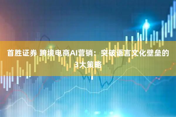 首胜证券 跨境电商AI营销：突破语言文化壁垒的3大策略
