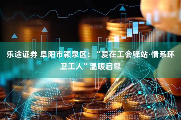 乐途证券 阜阳市颍泉区：“爱在工会驿站·情系环卫工人”温暖启幕