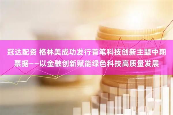 冠达配资 格林美成功发行首笔科技创新主题中期票据——以金融创新赋能绿色科技高质量发展
