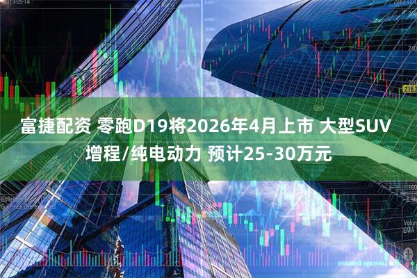 富捷配资 零跑D19将2026年4月上市 大型SUV 增程/纯电动力 预计25-30万元