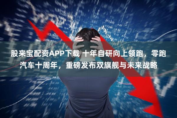 股来宝配资APP下载 十年自研向上领跑，零跑汽车十周年，重磅发布双旗舰与未来战略