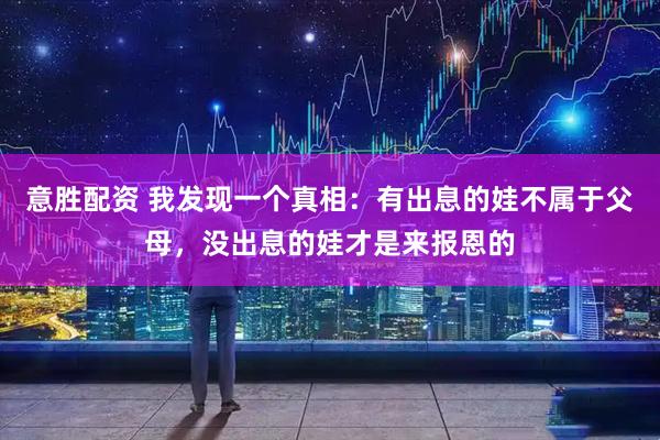 意胜配资 我发现一个真相：有出息的娃不属于父母，没出息的娃才是来报恩的