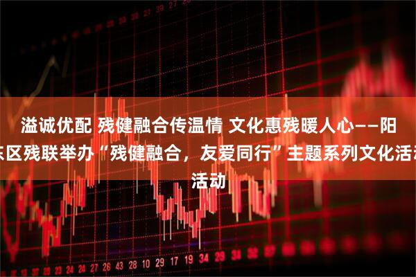 溢诚优配 残健融合传温情 文化惠残暖人心——阳东区残联举办“残健融合，友爱同行”主题系列文化活动