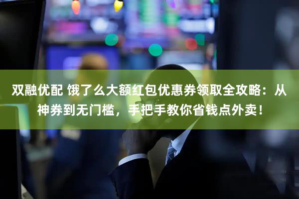 双融优配 饿了么大额红包优惠券领取全攻略：从神券到无门槛，手把手教你省钱点外卖！
