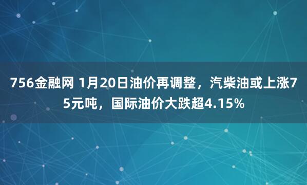 756金融网 1月20日油价再调整，汽柴油或上涨75元吨，国际油价大跌超4.15%