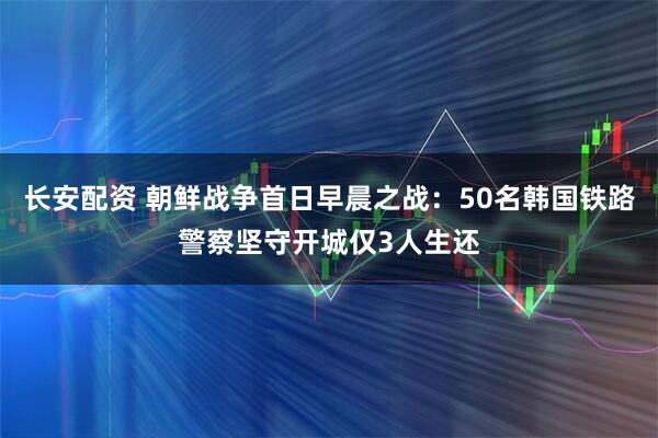 长安配资 朝鲜战争首日早晨之战：50名韩国铁路警察坚守开城仅3人生还