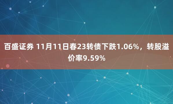 百盛证券 11月11日春23转债下跌1.06%，转股溢价率9.59%