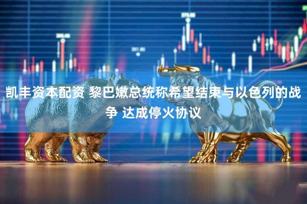 凯丰资本配资 黎巴嫩总统称希望结束与以色列的战争 达成停火协议